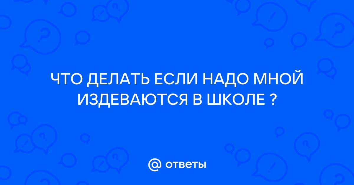 Ответы Mail: ЧТО ДЕЛАТЬ ЕСЛИ НАДО МНОЙ ИЗДЕВАЮТСЯ В ШКОЛЕ ?