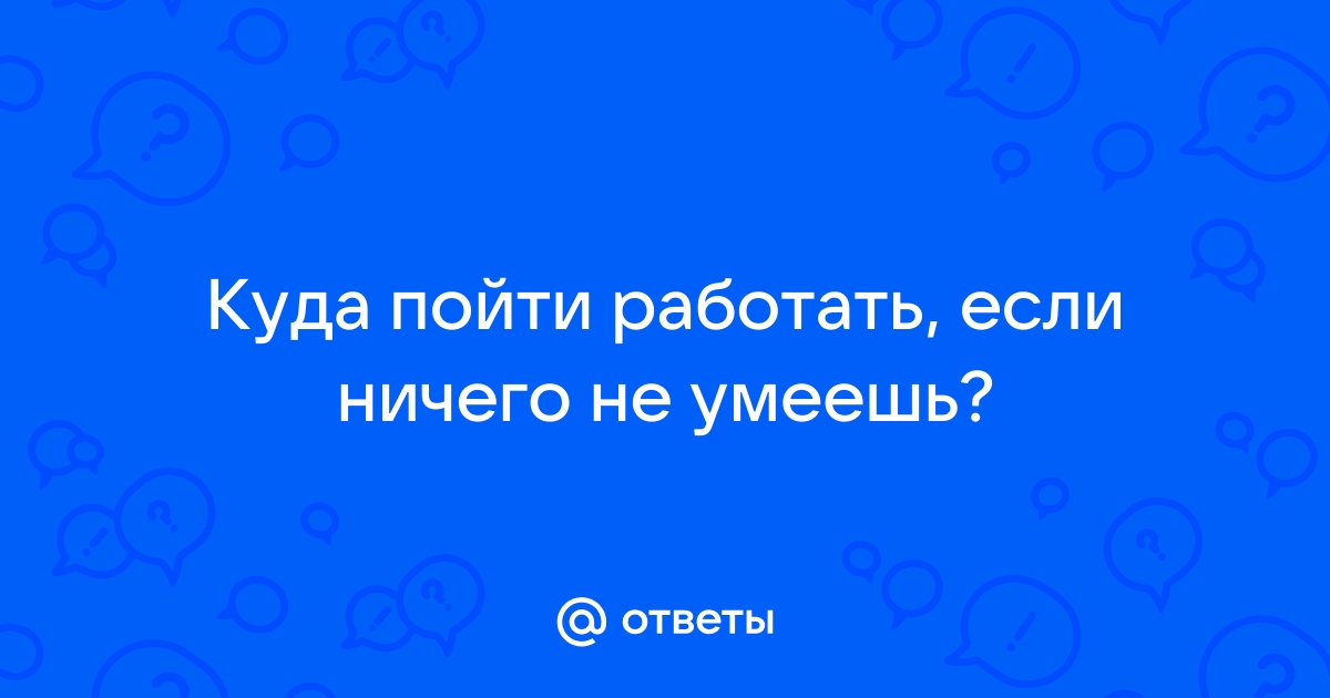 Ответы Mailru: Куда пойти работать, если ничего неумеешь?