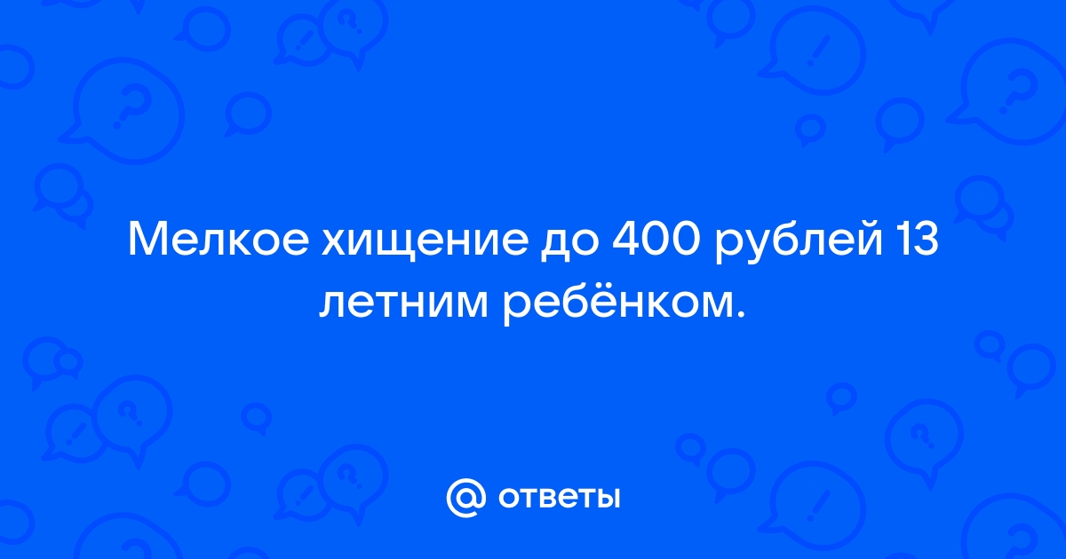 Ответы Mail.ru Мелкое хищение до 400 рублей 13 летним ребнком.