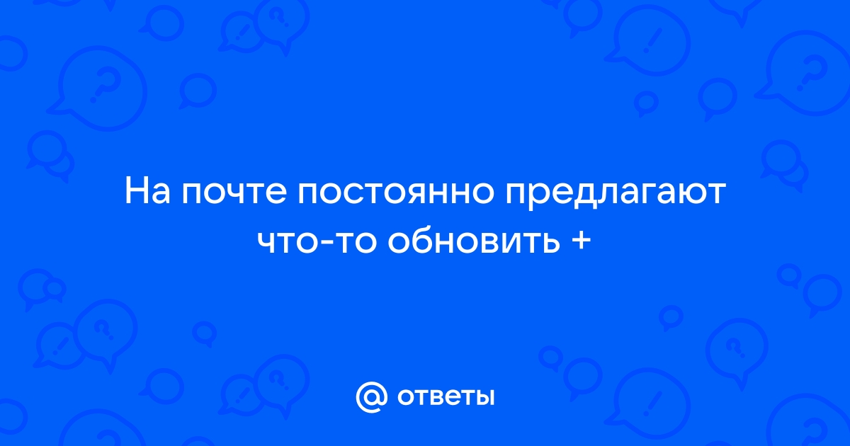 Ответы Mail.ru На почте постоянно предлагают чтото обновить +