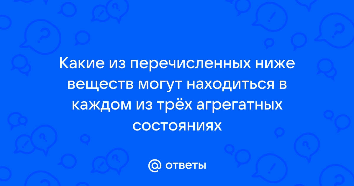 Ответы Mail.ru: Какие из перечисленных ниже веществ могут находиться в каждом из трёх агрегатных состояниях