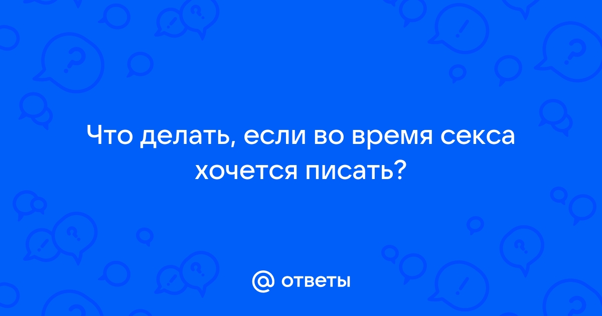 Во время секса хочу в туалет! что делать?