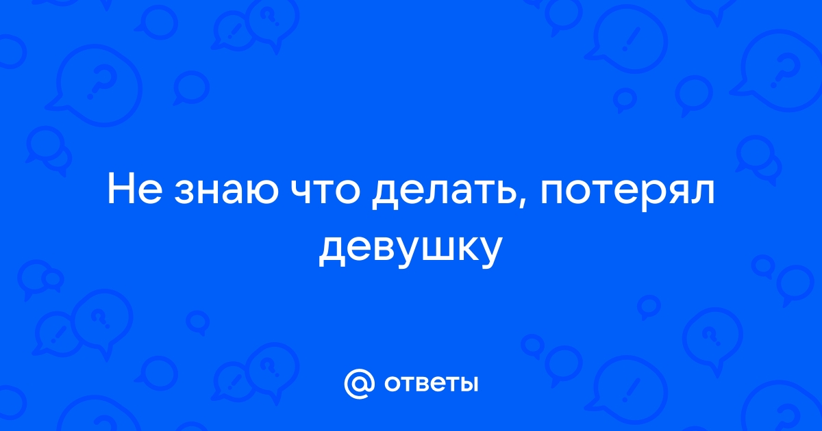 Ответы Mailru: Не знаю что делать, потерялдевушку