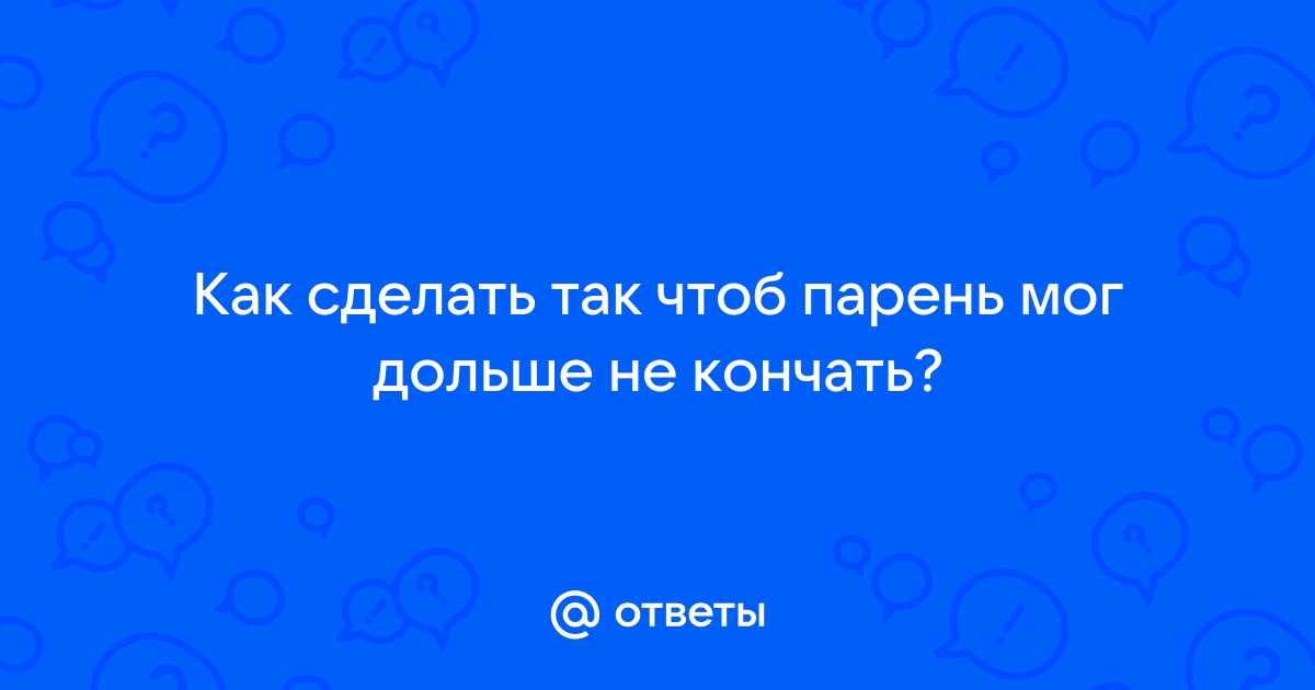 Как долго не кончать мужчине и что делать, если быстро кончаешь: 9 способов