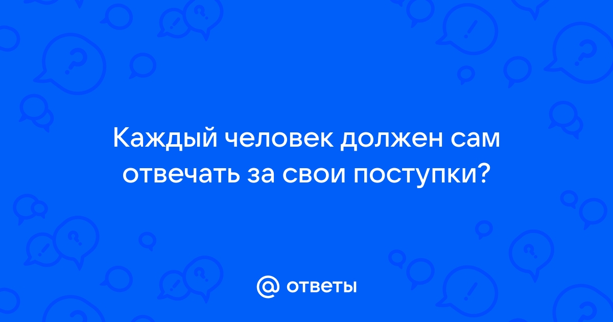 КАЖДЫЙ ДОЛЖЕН ОТВЕЧАТЬ ЗА СВОИ СЛОВА И ЗА СВОИ ПОСТУПКИ…