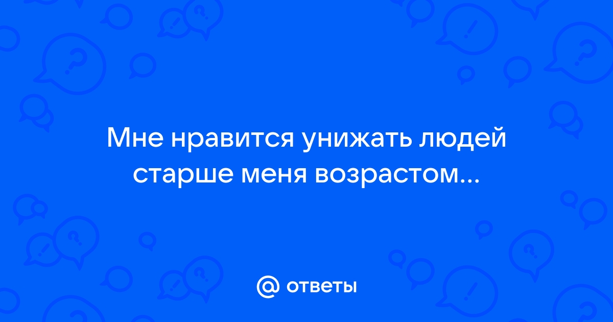 Ответы Mailru: Мне нравится унижать людей старше менявозрастом