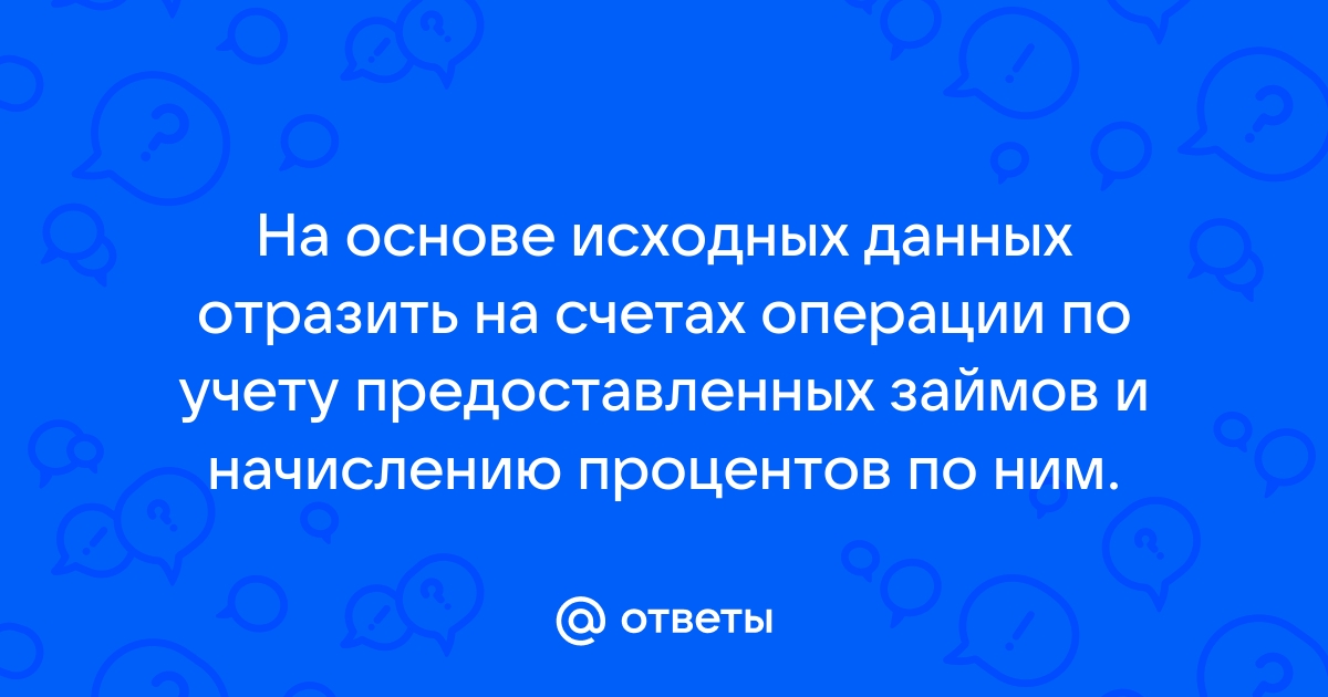 Ответы Mail.ru: На основе исходных данных отразить на счетах операции по учету предоставленных займов и начислению процентов по ним.