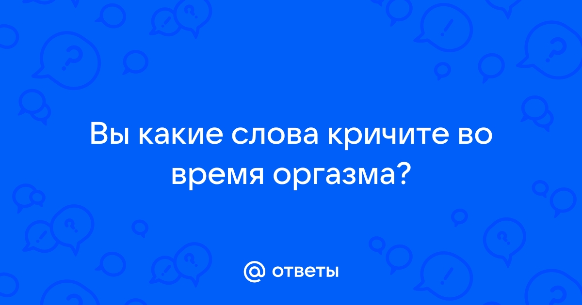 Ответы mnogomasterov.ru: Какие слова ты говоришь во время оргазма?)))