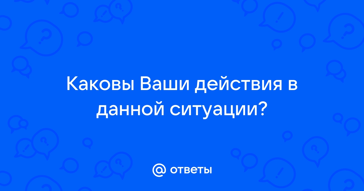 Каковы ваши действия в данной ситуации