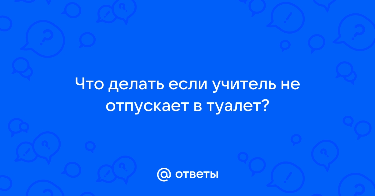 Ответы Mail: Что делать если учитель не отпускает в туалет?