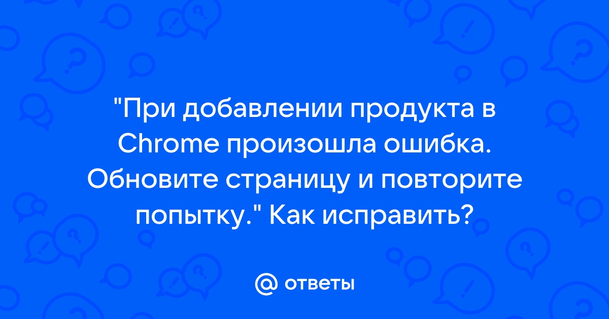 При добавлении продукта в chrome произошла ошибка обновите страницу и повторите попытку