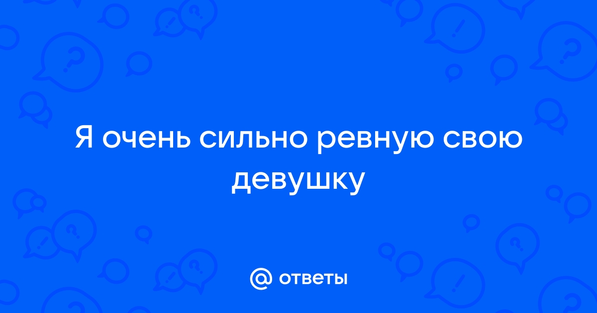 Ответы Mailru: Я очень сильно ревную своюдевушку