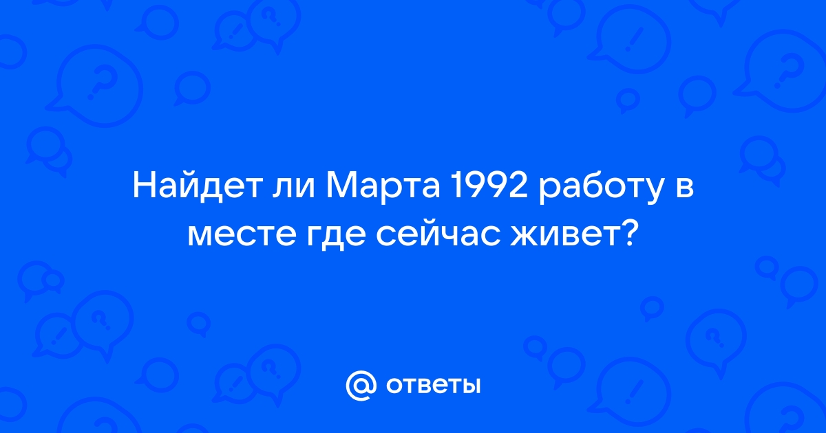 Ответы Mailru: Найдет ли Марта 1992 работу в месте где сейчасживет?