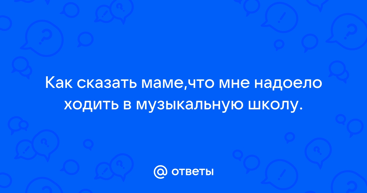 Ответы Mailru: Как сказать маме,что мне надоело ходить в музыкальную