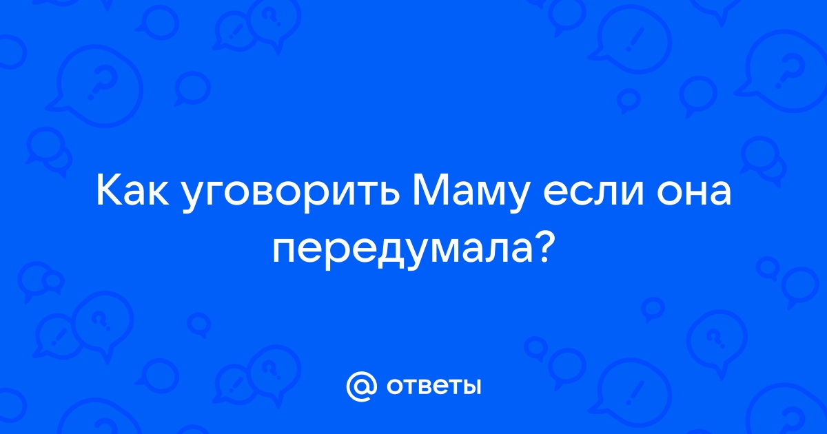 Ответы Mailru: Как уговорить Маму если онапередумала?