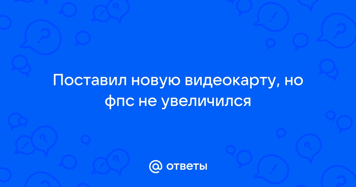 Поставил новую видеокарту а фпс не изменился