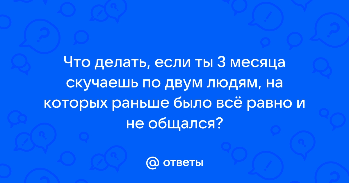 Ответы Mailru: Что делать, если ты 3 месяца скучаешь по двум людям, на