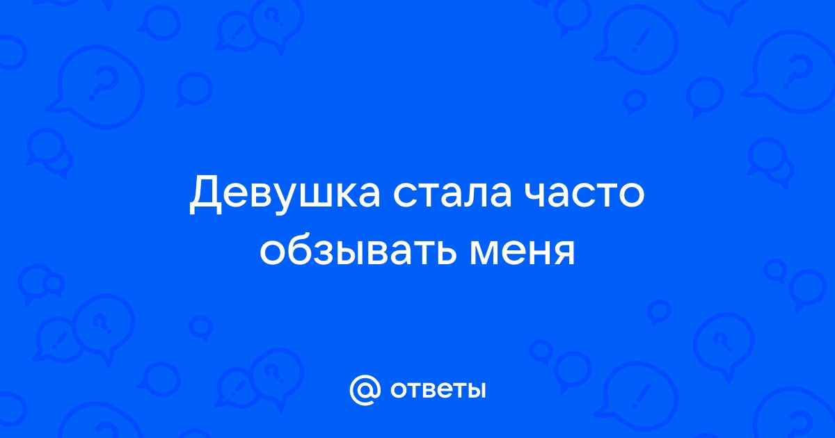 Ответы Mailru: Девушка стала часто обзыватьменя