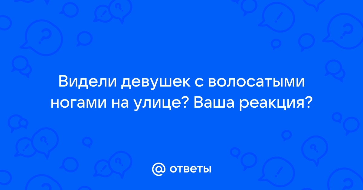 Ответы tcvokzalniy.ru: Видели девушек с волосатыми ногами на улице? Ваша реакция?