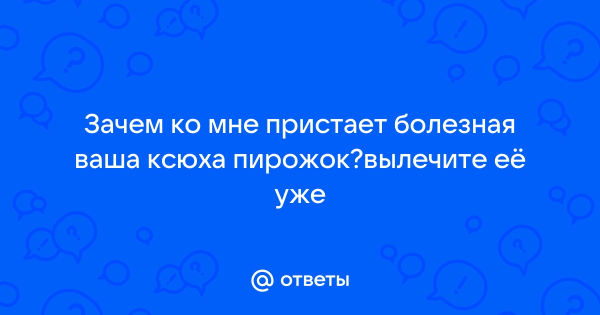 Ответы Mailru: Зачем ко мне пристает болезная ваша ксюха пирожок