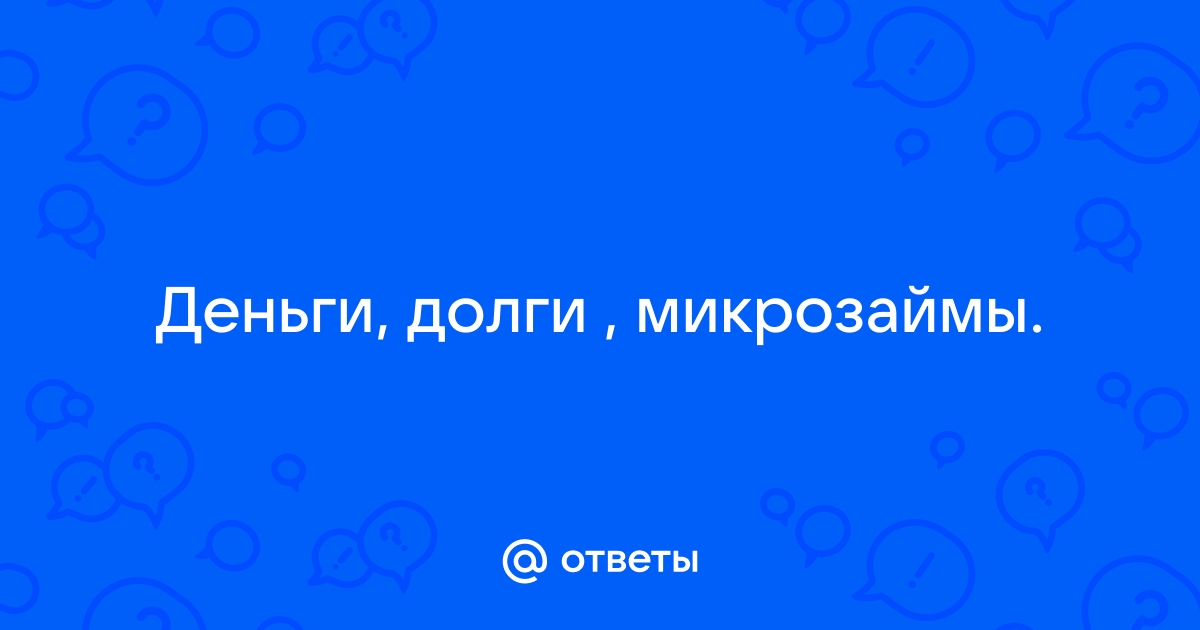 Ответы Mail.ru Деньги, долги , микрозаймы.