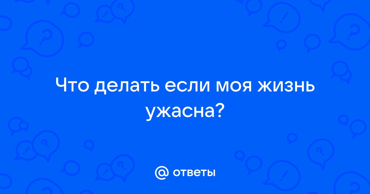 Что делать, если моя жизнь ужасна? Не знаю с чего начать, чтобы изменить свою жизнь.