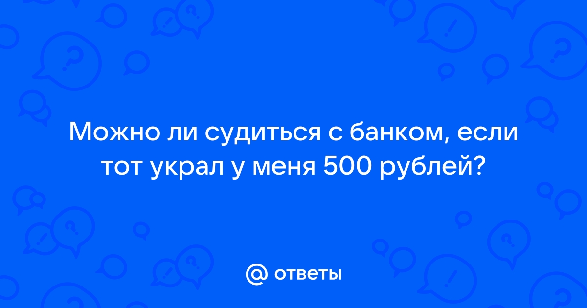 Ответы Mail.ru: Можно ли судиться с банком, если тот украл у меня 500 рублей? 