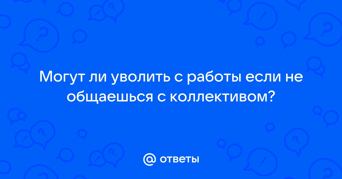 Ответы Mailru: Могут ли уволить с работы если не общаешься сколлективом?