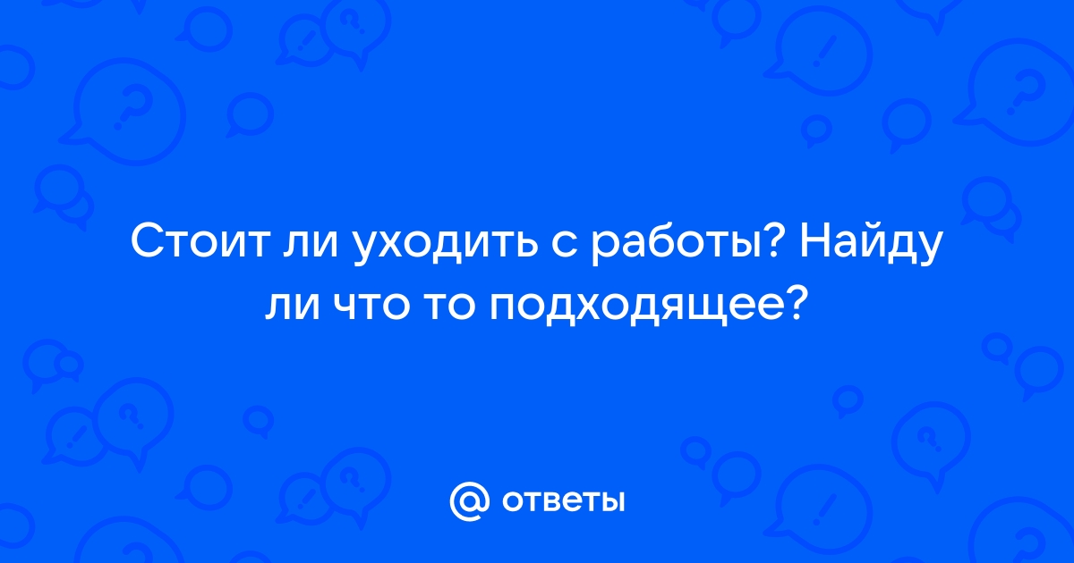 Ответы Mailru: Стоит ли уходить с работы? Найду ли что топодходящее?