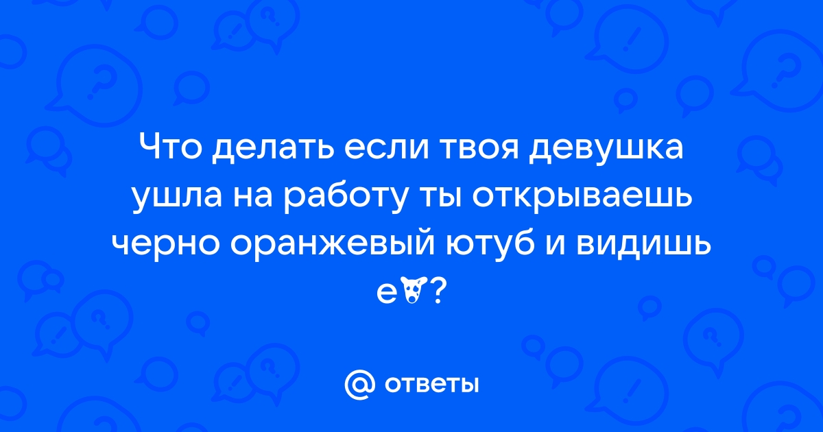 Ответы Mailru: Что делать если твоя девушка ушла на работу ты