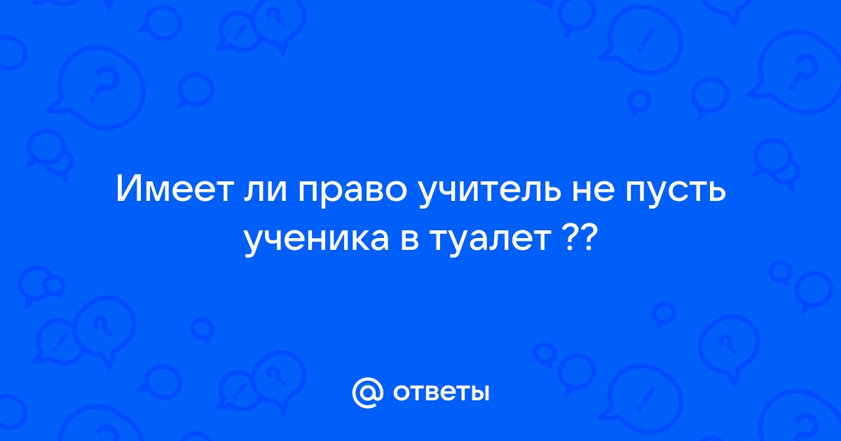 Имеет ли право учитель не отпустить ребенка в туалет