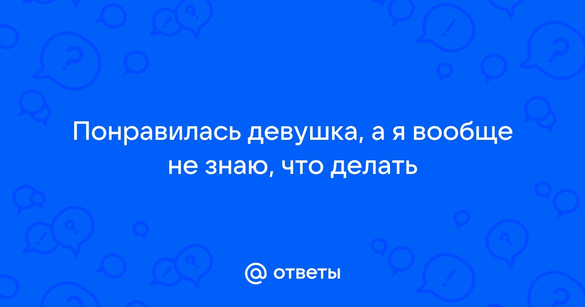 Ответы Mailru: Понравилась девушка, а я вообще не знаю, чтоделать