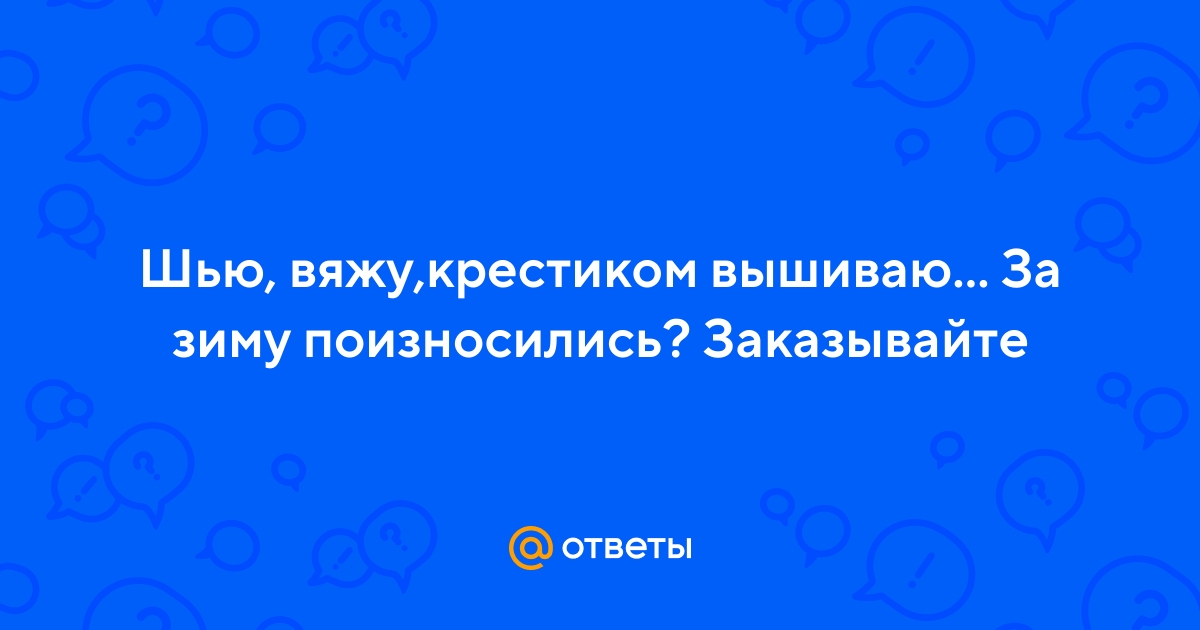 Ответы sauna-chelyabinsk.ru: Шью, вяжу,крестиком вышиваю За зиму поизносились? Заказывайте