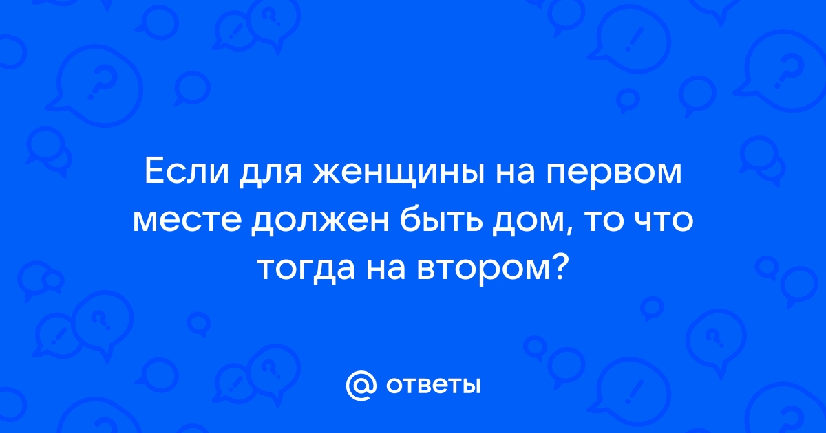 Ответы Mailru: Если для женщины на первом месте должен быть дом, то