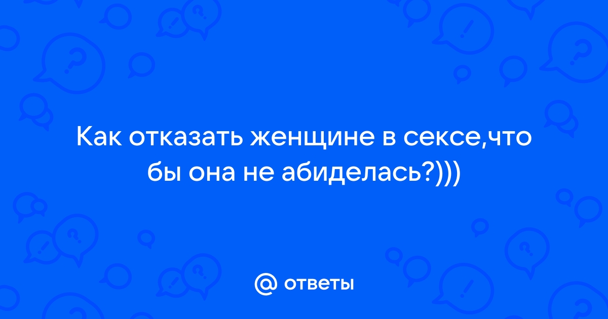 Ответы Mailru: Как отказать женщине в сексе,что бы она неабиделась?)))