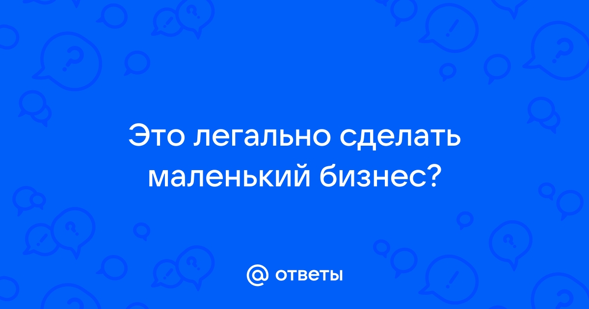 Ответы Mail.ru: Это легально сделать маленький бизнес? 