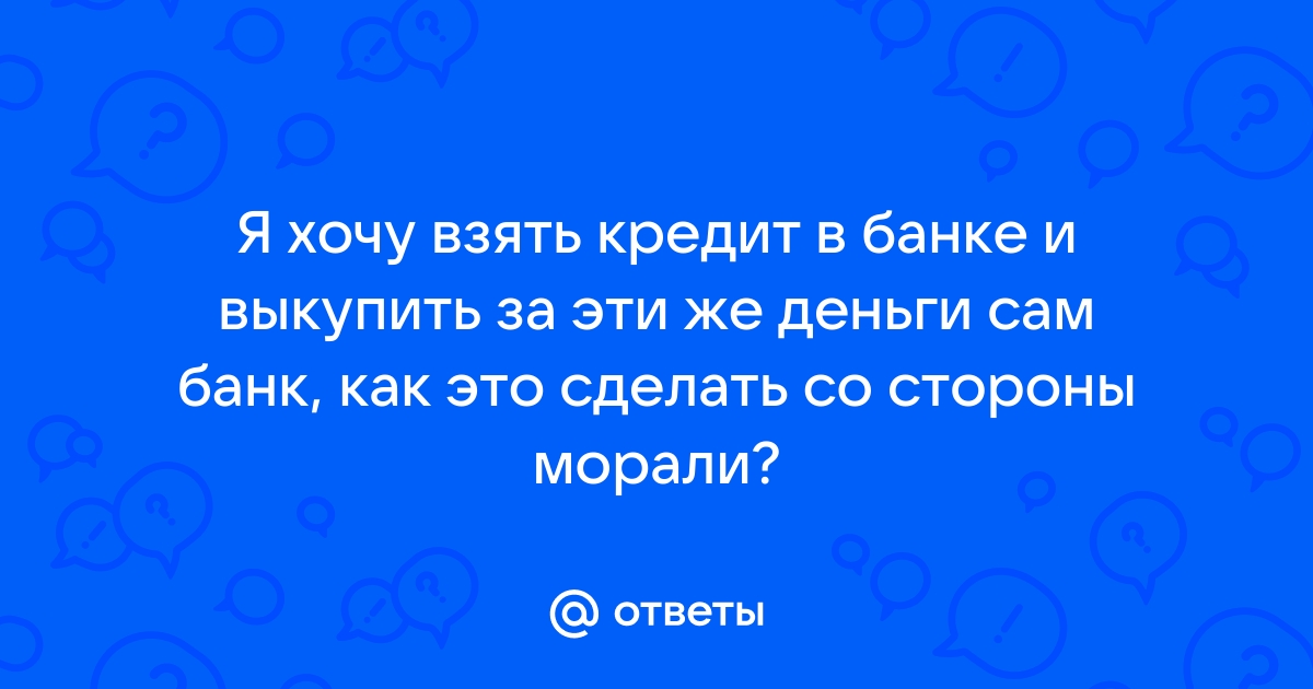 Ответы Mail.ru Я хочу взять кредит в банке и выкупить за эти же деньги сам банк, как это сделать со стороны морали