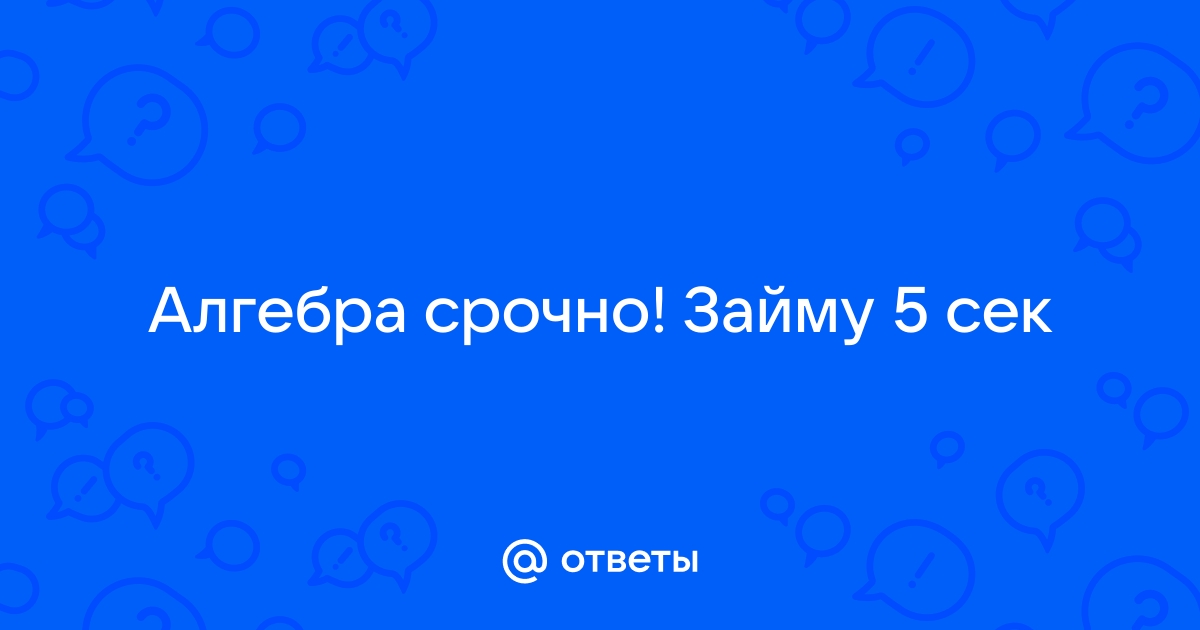 Ответы Mail.ru Алгебра срочно Займу 5 сек