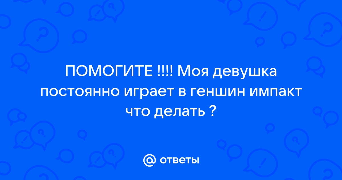 Ответы Mailru: ПОМОГИТЕ !!!! Моя девушка постоянно играет в геншин