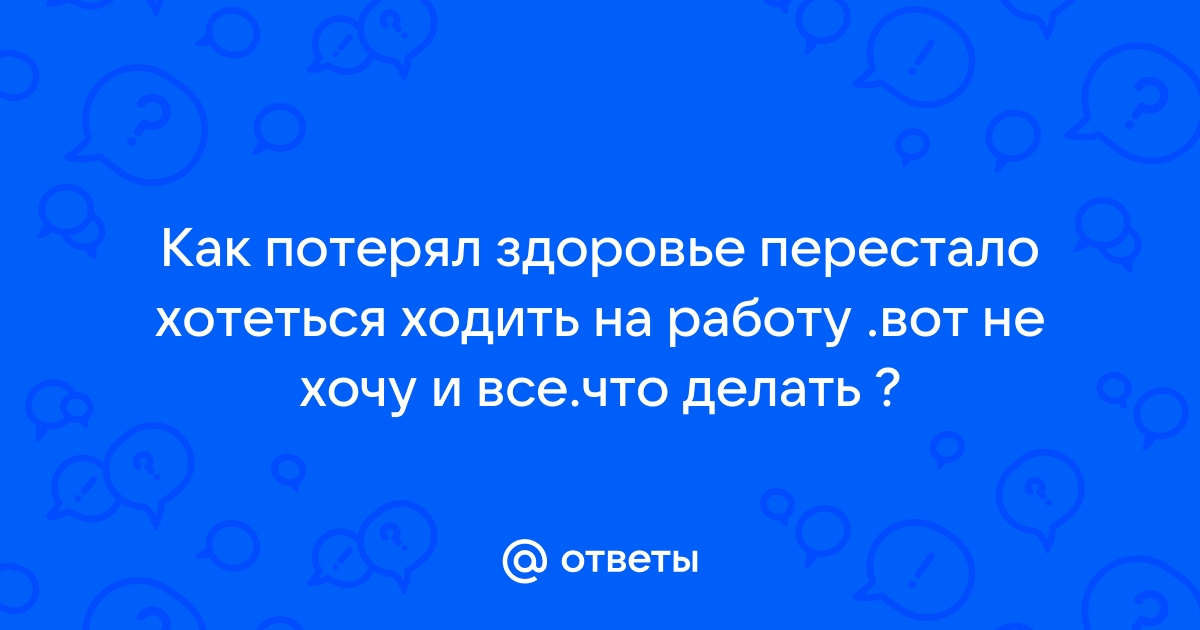 Ответы Mailru: Как потерял здоровье перестало хотеться ходить на