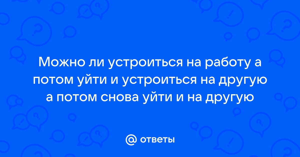 Ответы Mailru: Можно ли устроиться на работу а потом уйти и устроиться