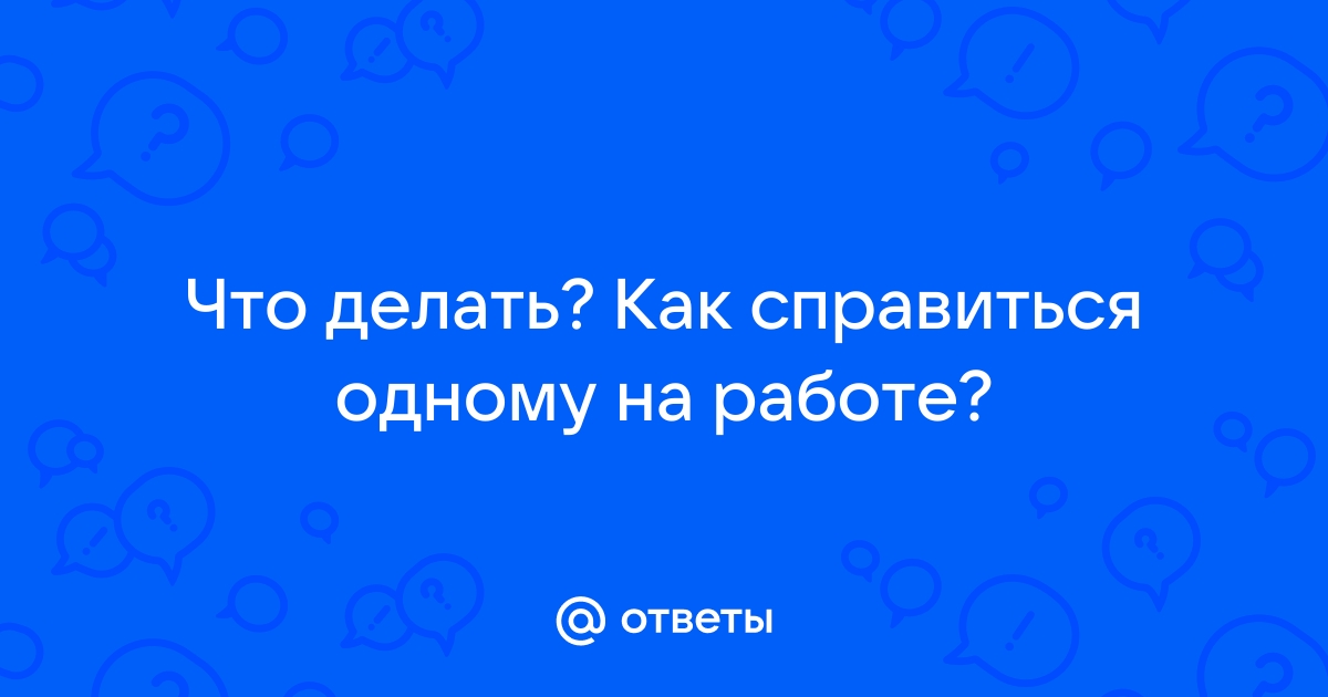 Ответы Mailru: Что делать? Как справиться одному наработе?