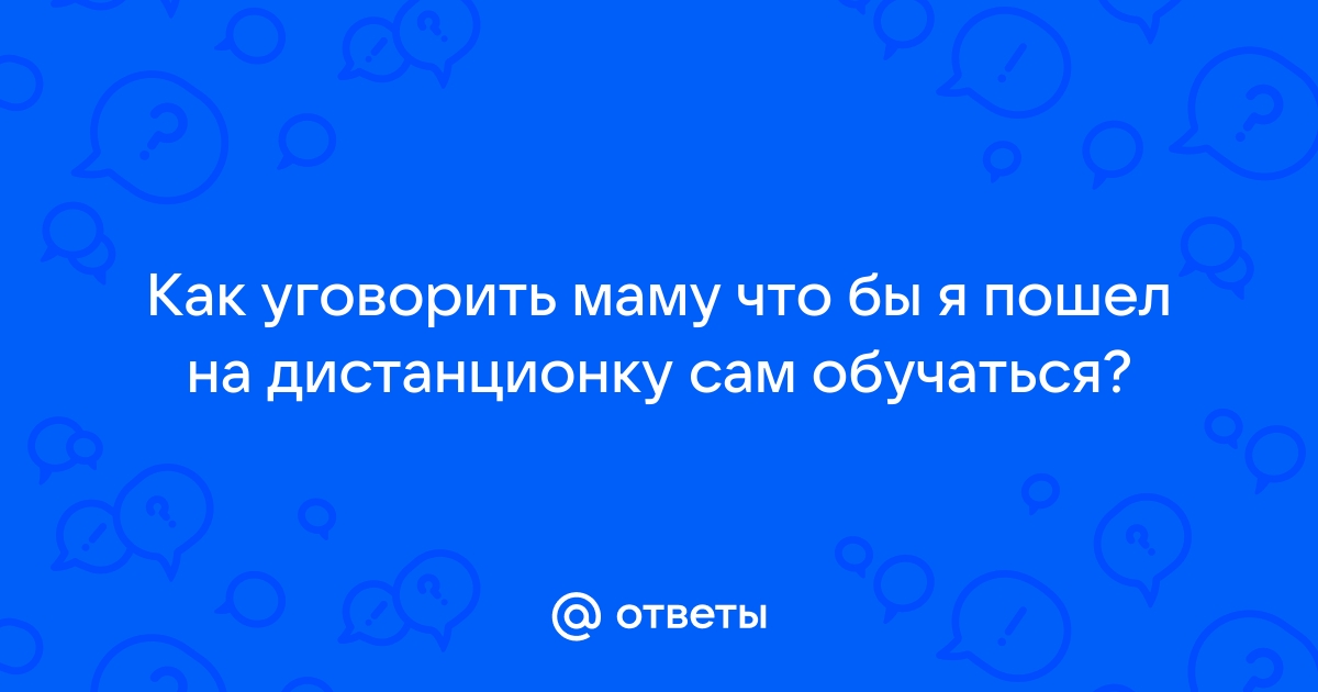 Ответы Mailru: Как уговорить маму что бы я пошел на дистанционку сам