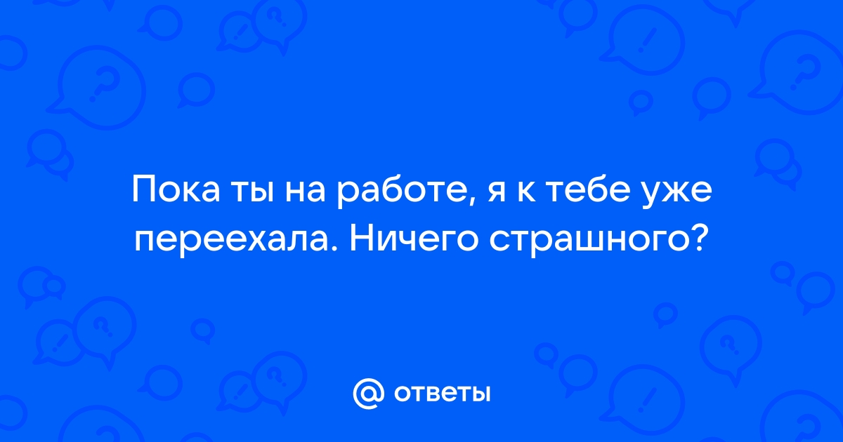 Ответы Mailru: Пока ты на работе, я к тебе уже переехала Ничего