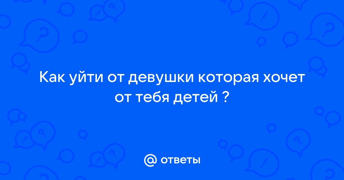 Ответы Mailru: Как уйти от девушки которая хочет от тебядетей