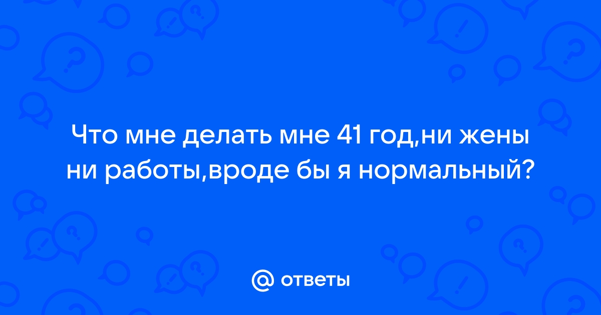 Ответы Mailru: Что мне делать мне 41 год,ни жены ни работы,вроде бы я