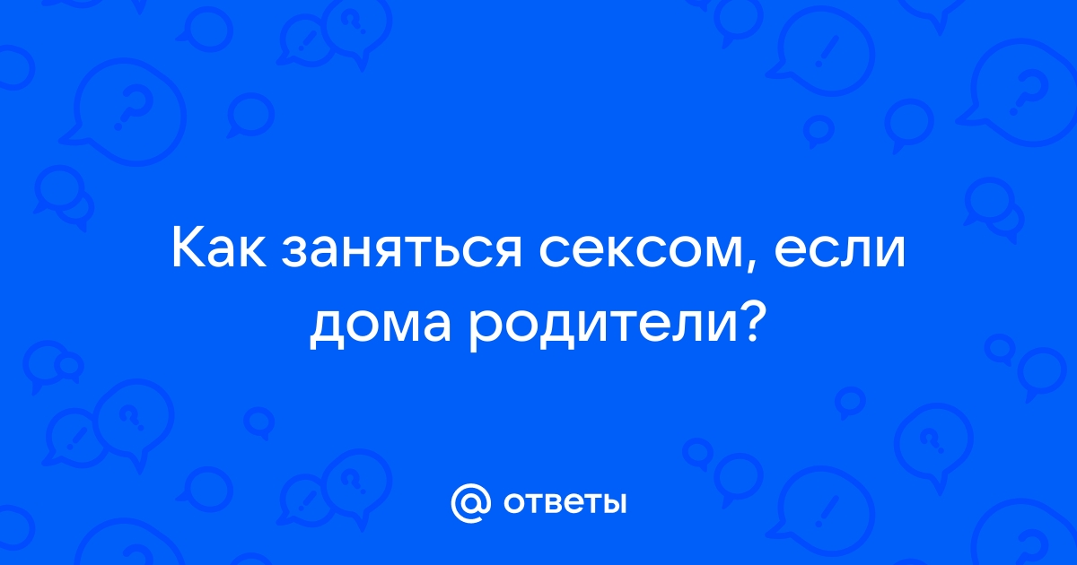 Как заниматься сексом, если вы живете вместе с родителями?