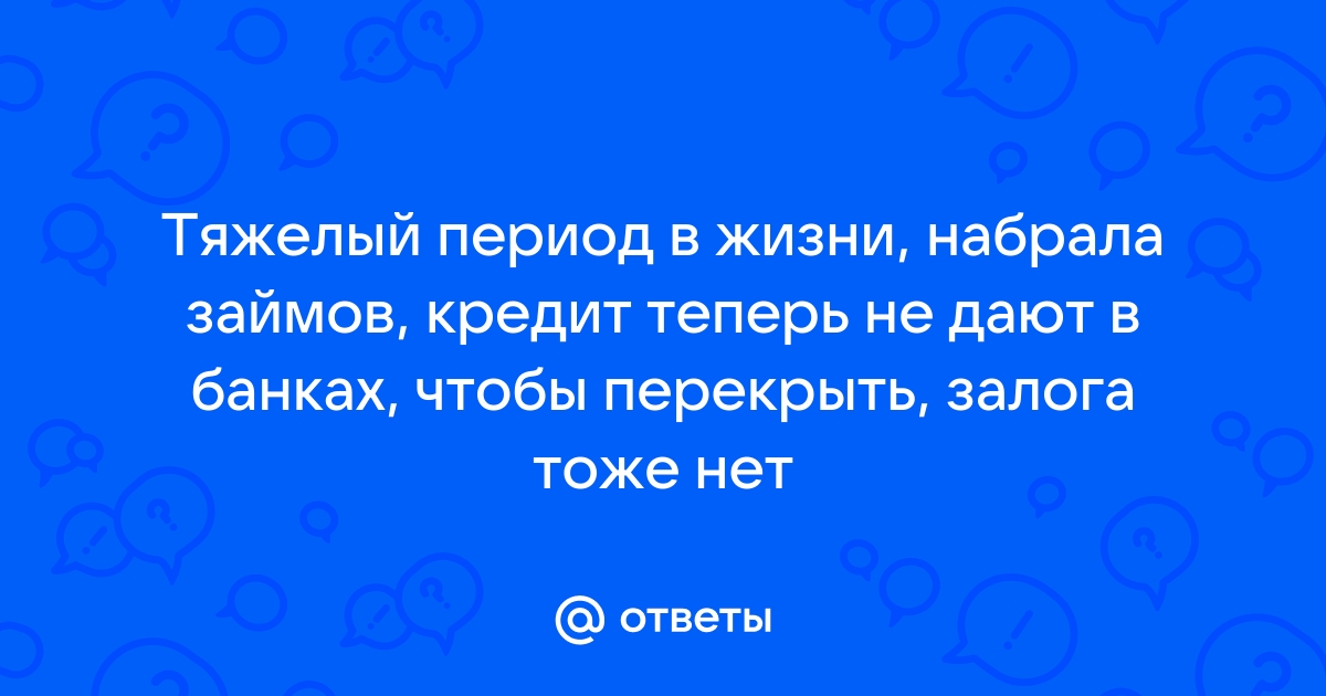 Ответы Mail.ru: Тяжелый период в жизни, набрала займов, кредит теперь не дают в банках, чтобы перекрыть, залога тоже нет 