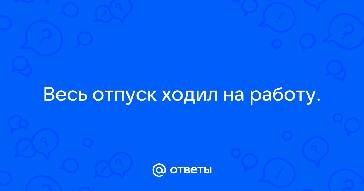 Ответы Mailru: Весь отпуск ходил наработу