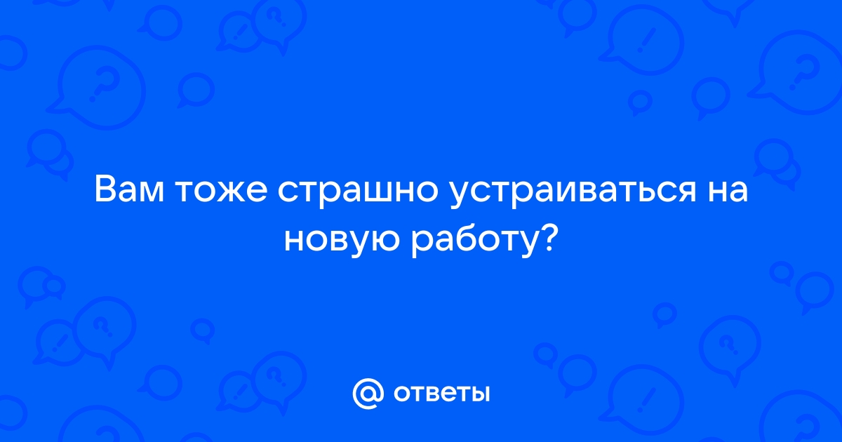 Ответы Mailru: Вам тоже страшно устраиваться на новуюработу?